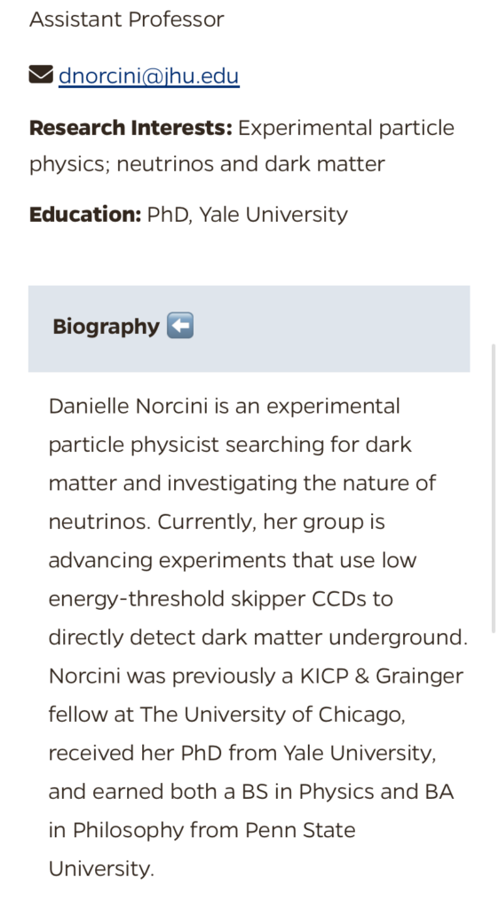 A screencap of the Johns Hopkins University faculty bio page for Danielle Norcini. At the top, her position is listed as Assistant Professor. Below that is her email address (dnorcini@jhu.edu), as well as her research interests and education: Experimental particle physics; neutrinos and dark matter; Education: PhD, Yale University. Listed below these details is Danielle's biography: "Danielle Norcini is an experimental particle physicist searching for dark matter and investigating the nature of neutrinos. Currently, her group is advancing experiments that use low energy-threshold skipper CCDs to directly detect dark matter underground. Norcini was previously a KICP & Grainger fellow at The Unviversity of Chicago, received her PhD from Yale University, and earned both a BS in Physics and BA in Philosophy from Penn State University."